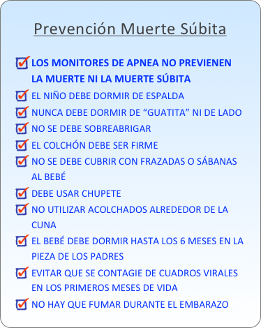 Prevención Muerte Súbita

LOS MONITORES DE APNEA NO PREVIENEN LA MUERTE NI LA MUERTE SÚBITA
EL NIÑO DEBE DORMIR DE ESPALDANUNCA DEBE DORMIR DE “GUATITA” NI DE LADONO SE DEBE SOBREABRIGAREL COLCHÓN DEBE SER FIRMENO SE DEBE CUBRIR CON FRAZADAS O SÁBANAS AL BEBÉDEBE USAR CHUPETENO UTILIZAR ACOLCHADOS ALREDEDOR DE LA CUNAEL BEBÉ DEBE DORMIR HASTA LOS 6 MESES EN LA PIEZA DE LOS PADRESEVITAR QUE SE CONTAGIE DE CUADROS VIRALES EN LOS PRIMEROS MESES DE VIDANO HAY QUE FUMAR DURANTE EL EMBARAZO