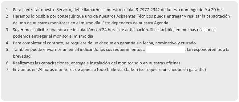 Para contratar nuestro Servicio, debe llamarnos a nuestro celular 9-7977-2342 de lunes a domingo de 9 a 20 hrs
Haremos lo posible por conseguir que uno de nuestros Asistentes Técnicos pueda entregar y realizar la capacitación de uno de nuestros monitores en el mismo día. Esto dependerá de nuestra Agenda. 
Sugerimos solicitar una hora de instalación con 24 horas de anticipación. Si es factible, en muchas ocasiones podemos entregar el monitor el mismo día
Para completar el contrato, se requiere de un cheque en garantía sin fecha, nominativo y cruzado
También puede enviarnos un email indicándonos sus requerimientos a apneas@apneas.org. Le responderemos a la brevedad
Realizamos las capacitaciones, entrega e instalación del monitor solo en nuestras oficinas
Enviamos en 24 horas monitores de apnea a todo Chile vía Starken (se requiere un cheque en garantía)
