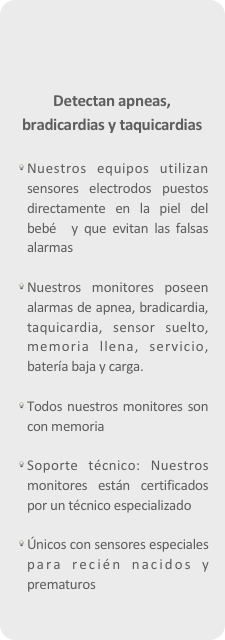 





Detectan apneas, bradicardias y taquicardias

Nuestros equipos utilizan sensores electrodos puestos directamente en la piel del bebé  y que evitan las falsas alarmas

Nuestros monitores poseen alarmas de apnea, bradicardia, taquicardia, sensor suelto, memoria llena, servicio, batería baja y carga.
Todos nuestros monitores son con memoria Soporte técnico: Nuestros monitores están certificados por un técnico especializado

Únicos con sensores especiales para recién nacidos y prematuros