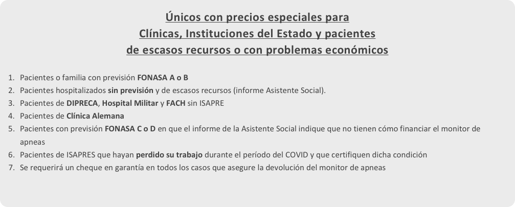 Únicos con precios especiales para 
Clínicas, Instituciones del Estado y pacientes 
de escasos recursos o con problemas económicos 
Pacientes o familia con previsión FONASA A o B
Pacientes hospitalizados sin previsión y de escasos recursos (informe Asistente Social).
Pacientes de DIPRECA, Hospital Militar y FACH sin ISAPRE
Pacientes de Clínica Alemana
Pacientes con previsión FONASA C o D en que el informe de la Asistente Social indique que no tienen cómo financiar el monitor de apneas
Pacientes de ISAPRES que hayan perdido su trabajo durante el período del COVID y que certifiquen dicha condición
Se requerirá un cheque en garantía en todos los casos que asegure la devolución del monitor de apneas