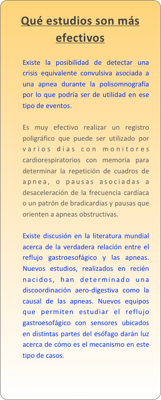 Qué estudios son más efectivos

Existe la posibilidad de detectar una crisis equivalente convulsiva asociada a una apnea durante la polisomnografía por lo que podría ser de utilidad en ese tipo de eventos. Es muy efectivo realizar un registro poligráfico que puede ser utilizado por varios días con monitores cardiorespiratorios con memoria para determinar la repetición de cuadros de apnea, o pausas asociadas a desaceleración de la frecuencia cardíaca o un patrón de bradicardias y pausas que orienten a apneas obstructivas. Existe discusión en la literatura mundial acerca de la verdadera relación entre el reflujo gastroesofágico y las apneas. Nuevos estudios, realizados en recién nacidos, han determinado una discoordinación aero-digestiva como la causal de las apneas. Nuevos equipos que permiten estudiar el reflujo gastroesofágico con sensores ubicados en distintas partes del esófago darán luz acerca de cómo es el mecanismo en este tipo de casos.