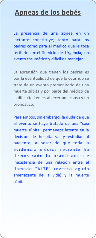 Apneas de los bebés

La presencia de una apnea en un lactante constituye, tanto para los padres como para el médico que le toca recibirlo en el Servicio de Urgencia, un evento traumático y difícil de manejar. 
La aprensión que tienen los padres es por la eventualidad de que lo ocurrido se trate de un evento premonitorio de una muerte súbita y por parte del médico de la dificultad en establecer una causa y un pronóstico.
Para ambos, sin embargo, la duda de que el evento se haya tratado de una "casi muerte súbita" permanece latente en la decisión de hospitalizar y estudiar al paciente, a pesar de que toda la evidencia médica reciente ha demostrado la prácticamente inexistencia de una relación entre el llamado "ALTE" (evento agudo amenazante de la vida) y la muerte súbita.