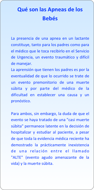 Qué son las Apneas de los Bebés


La presencia de una apnea en un lactante constituye, tanto para los padres como para el médico que le toca recibirlo en el Servicio de Urgencia, un evento traumático y difícil de manejar. La aprensión que tienen los padres es por la eventualidad de que lo ocurrido se trate de un evento premonitorio de una muerte súbita y por parte del médico de la dificultad en establecer una causa y un pronóstico.Para ambos, sin embargo, la duda de que el evento se haya tratado de una "casi muerte súbita" permanece latente en la decisión de hospitalizar y estudiar al paciente, a pesar de que toda la evidencia médica reciente ha demostrado la prácticamente inexistencia de una relación entre el llamado "ALTE" (evento agudo amenazante de la vida) y la muerte súbita.