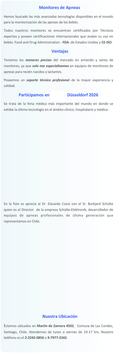 Monitores de Apneas
Hemos buscado las más avanzadas tecnologías disponibles en el mundo para la monitorización de las apneas de los bebés. 
Todos nuestros monitores se encuentran certificados por Técnicos expertos y poseen certificaciones internacionales que avalan su uso en bebés: Food and Drug Administration - FDA- de Estados Unidos y CE-ISO. 
Ventajas
Tenemos los menores precios del mercado en arriendo y venta de monitores, ya que solo nos especializamos en equipos de monitoreo de apneas para recién nacidos y lactantes. 
Poseemos un soporte técnico profesional de la mayor experiencia y calidad.
Participamos en MEDICA Düsseldorf
Se trata de la feria médica más importante del mundo en donde se exhibe la última tecnología en el ámbito clínico, hospitalario y médico. 









En la foto se aprecia al Dr. Eduardo Cosoi con el Sr. Burkjard Schülte quien es el Director  de la empresa Schülte-Elektronik, desarrollador de equipos de apneas profesionales de última generación que representamos en Chile.









Nuestra Ubicación
Estamos ubicados en Martín de Zamora 4502,  Comuna de Las Condes, Santiago, Chile.  
Consulte nuestro horario especial de atención por COVID. Nuestro teléfono es el 2-2242-0856.
