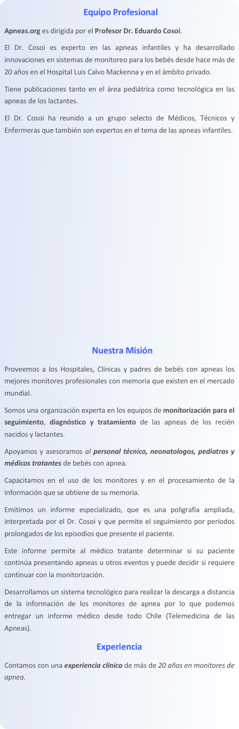 Equipo Profesional
Apneas.org es dirigida por el Profesor Dr. Eduardo Cosoi. 
El Dr. Cosoi es experto en las apneas infantiles y ha desarrollado innovaciones en sistemas de monitoreo para los bebés desde hace más de 20 años en el Hospital Luis Calvo Mackenna y en el ámbito privado. 
Tiene publicaciones tanto en el área pediátrica como tecnológica en las apneas de los lactantes. 
El Dr. Cosoi ha reunido a un grupo selecto de Médicos, Técnicos y Enfermeras que también son expertos en el tema de las apneas infantiles.










Nuestra Misión
Proveemos a los Hospitales, Clínicas y padres de bebés con apneas los mejores monitores profesionales con memoria que existen en el mercado mundial. 
Somos una organización experta en los equipos de monitorización para el seguimiento, diagnóstico y tratamiento de las apneas de los recién nacidos y lactantes. 
Apoyamos y asesoramos al personal técnico, neonatologos, pediatras y médicos tratantes de bebés con apnea. 
Capacitamos en el uso de los monitores y en el procesamiento de la información que se obtiene de su memoria. 
Emitimos un informe especializado, que es una poligrafía ampliada, interpretada por el Dr. Cosoi y que permite el seguimiento por períodos prolongados de los episodios que presente el paciente. 
Este informe permite al médico tratante determinar si su paciente continúa presentando apneas u otros eventos y puede decidir si requiere continuar con la monitorización. 
Desarrollamos un sistema tecnológico para realizar la descarga a distancia de la información de los monitores de apnea por lo que podemos entregar un informe médico desde todo Chile (Telemedicina de las Apneas).
Experiencia
Contamos con una experiencia clínica de más de 20 años en monitores de apnea. 