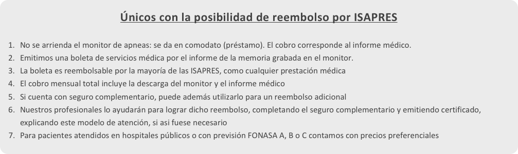 Únicos con la posibilidad de reembolso por ISAPRES 
No se arrienda el monitor de apneas: se da en comodato (préstamo). El cobro corresponde al informe médico.
Emitimos una boleta de servicios médica por el informe de la memoria grabada en el monitor.
La boleta es reembolsable por la mayoría de las ISAPRES, como cualquier prestación médica
El cobro mensual total incluye la descarga del monitor y el informe médico
Si cuenta con seguro complementario, puede además utilizarlo para un reembolso adicional
Nuestros profesionales lo ayudarán para lograr dicho reembolso, completando el seguro complementario y emitiendo certificado, explicando este modelo de atención, si asi fuese necesario
Para pacientes atendidos en hospitales públicos o con previsión FONASA A, B o C contamos con precios preferenciales