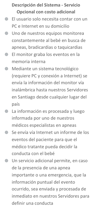 Descripción del Sistema - Servicio Opcional con costo adicional 
El usuario solo necesita contar con un PC e Internet en su domicilio
Uno de nuestros equipos monitorea constantemente al bebé en busca de apneas, bradicardias o taquicardias
El monitor graba los eventos en la memoria interna
Mediante un sistema tecnológico (requiere PC y conexión a Internet) se envía la información del monitor vía inalámbrica hasta nuestros Servidores en Santiago desde cualquier lugar del país
La información es procesada y luego informada por uno de nuestros médicos especialistas en apneas
Se envía vía Internet un informe de los eventos del paciente para que el médico tratante pueda decidir la conducta con el bebé
Un servicio adicional permite, en caso de la presencia de una apnea importante o una emergencia, que la información puntual del evento ocurrido, sea enviada y procesada de inmediato en nuestros Servidores para definir una conducta