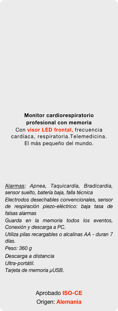 


















Monitor cardiorespiratorio
profesional con memoria
Con visor LED frontal, frecuencia cardíaca, respiratoria.Telemedicina. 
El más pequeño del mundo.





Alarmas: Apnea, Taquicardia, Bradicardia, sensor suelto, batería baja, falla técnica
Electrodos desechables convencionales, sensor de respiración piezo-eléctrico: baja tasa de falsas alarmas
Guarda en la memoria todos los eventos, Conexión y descarga a PC. 
Utiliza pilas recargables o alcalinas AA - duran 7 días. 
Peso: 360 g
Descarga a distancia
Ultra-portátil. 
Tarjeta de memoria µUSB. 


Aprobado ISO-CE 
Origen: Alemania