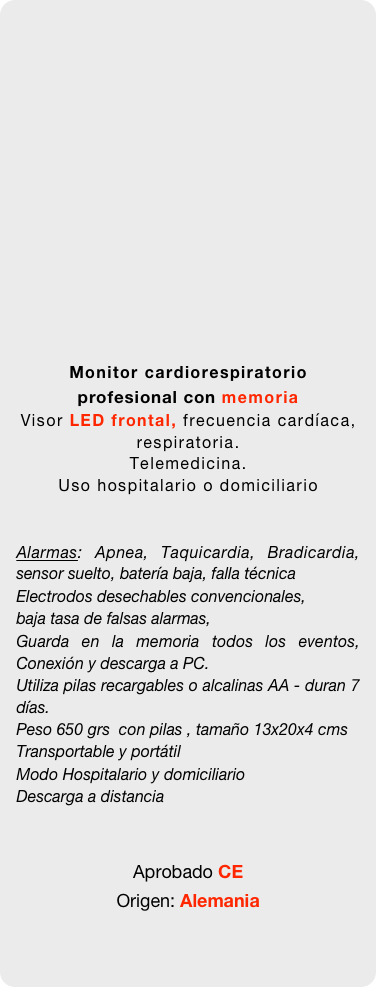 

















Monitor cardiorespiratorio profesional con memoria
Visor LED frontal, frecuencia cardíaca, respiratoria.
Telemedicina. 
Uso hospitalario o domiciliario


Alarmas: Apnea, Taquicardia, Bradicardia, sensor suelto, batería baja, falla técnica
Electrodos desechables convencionales, 
baja tasa de falsas alarmas, 
Guarda en la memoria todos los eventos, Conexión y descarga a PC. 
Utiliza pilas recargables o alcalinas AA - duran 7 días.
Peso 650 grs  con pilas , tamaño 13x20x4 cms  Transportable y portátil 
Modo Hospitalario y domiciliario
Descarga a distancia


Aprobado CE 
Origen: Alemania