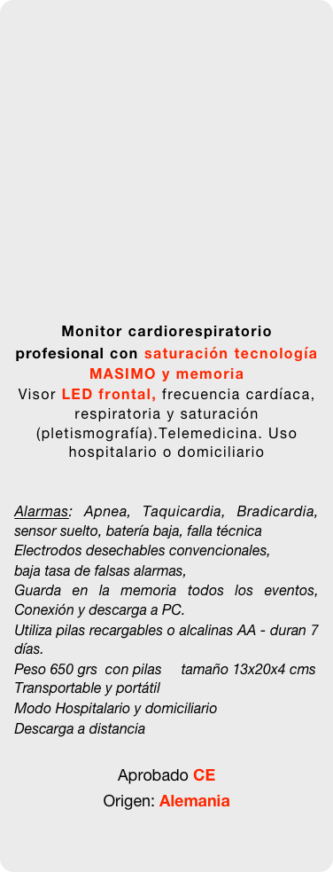 

















Monitor cardiorespiratorio profesional con saturación tecnología MASIMO y memoria
Visor LED frontal, frecuencia cardíaca, respiratoria y saturación (pletismografía).Telemedicina. Uso hospitalario o domiciliario


Alarmas: Apnea, Taquicardia, Bradicardia, sensor suelto, batería baja, falla técnica
Electrodos desechables convencionales, 
baja tasa de falsas alarmas, 
Guarda en la memoria todos los eventos, Conexión y descarga a PC. 
Utiliza pilas recargables o alcalinas AA - duran 7 días.
Peso 650 grs  con pilas     tamaño 13x20x4 cms  Transportable y portátil 
Modo Hospitalario y domiciliario
Descarga a distancia

Aprobado CE 
Origen: Alemania