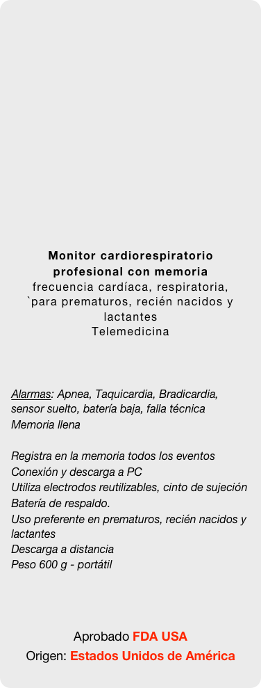 

















Monitor cardiorespiratorio profesional con memoria
frecuencia cardíaca, respiratoria,
`para prematuros, recién nacidos y lactantes
Telemedicina



Alarmas: Apnea, Taquicardia, Bradicardia, sensor suelto, batería baja, falla técnica
Memoria llena

Registra en la memoria todos los eventos
Conexión y descarga a PC
Utiliza electrodos reutilizables, cinto de sujeción
Batería de respaldo.
Uso preferente en prematuros, recién nacidos y lactantes Descarga a distancia
Peso 600 g - portátil



Aprobado FDA USA
Origen: Estados Unidos de América