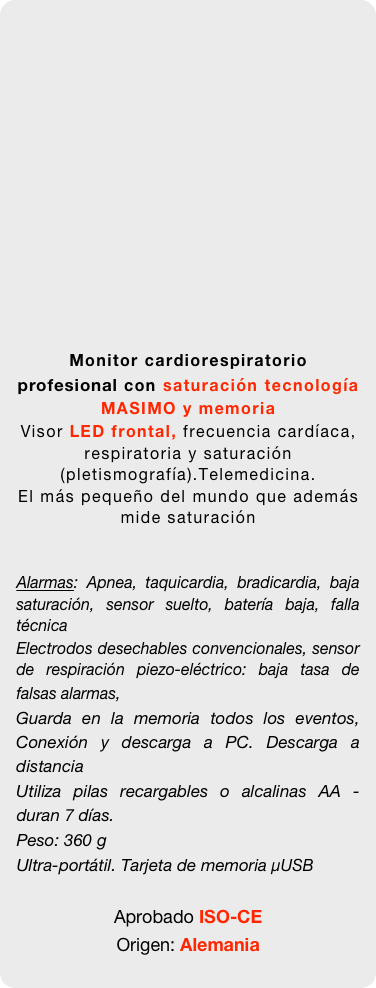 

















Monitor cardiorespiratorio profesional con saturación tecnología MASIMO y memoria
Visor LED frontal, frecuencia cardíaca, respiratoria y saturación (pletismografía).Telemedicina. 
El más pequeño del mundo que además mide saturación


Alarmas: Apnea, taquicardia, bradicardia, baja saturación, sensor suelto, batería baja, falla técnica
Electrodos desechables convencionales, sensor de respiración piezo-eléctrico: baja tasa de falsas alarmas, 
Guarda en la memoria todos los eventos, Conexión y descarga a PC. Descarga a distancia
Utiliza pilas recargables o alcalinas AA - duran 7 días. 
Peso: 360 g
Ultra-portátil. Tarjeta de memoria µUSB 

Aprobado ISO-CE 
Origen: Alemania